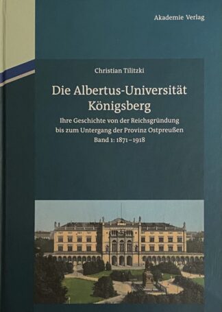 Die Albertus-Universität Königsberg. Ihre Geschichte von der Reichsgründung bis zum Untergang der Provinz Ostpreussen(1871-1945). Band I: 1871-1918